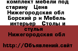 комплект мебели под старину › Цена ­ 26 000 - Нижегородская обл., Борский р-н Мебель, интерьер » Столы и стулья   . Нижегородская обл.